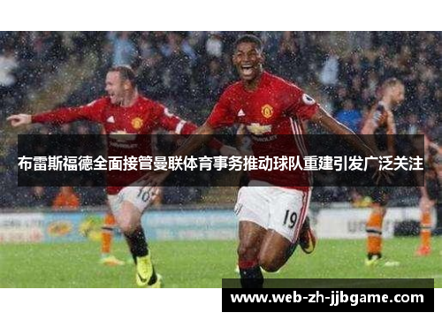 布雷斯福德全面接管曼联体育事务推动球队重建引发广泛关注